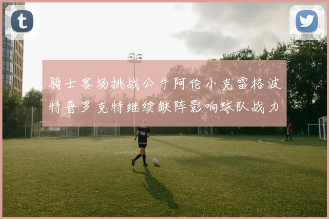 骑士客场挑战公牛阿伦小克雷格波特普罗克特继续缺阵影响球队战力