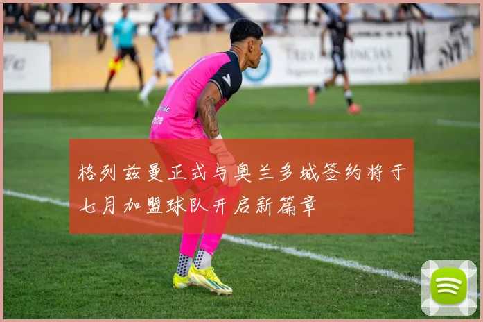 格列兹曼正式与奥兰多城签约将于七月加盟球队开启新篇章