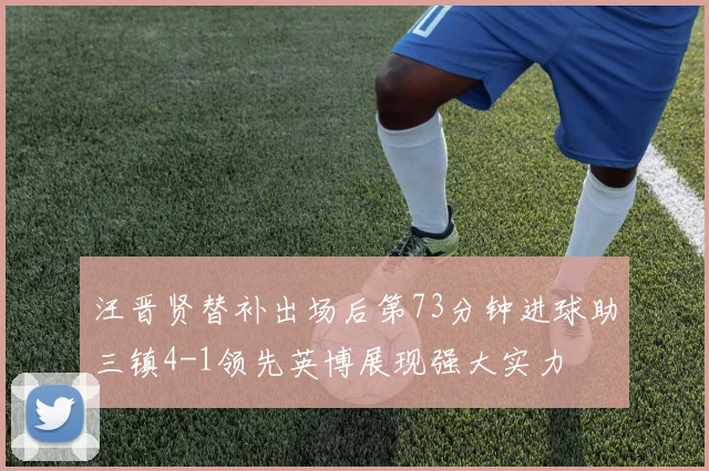 汪晋贤替补出场后第73分钟进球助三镇4-1领先英博展现强大实力