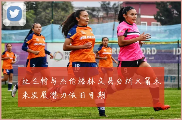 杜兰特与杰伦格林交易分析火箭未来发展潜力依旧可期