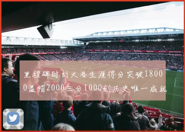 里程碑时刻大洛生涯得分突破18000盖帽2000三分1000创历史唯一成就