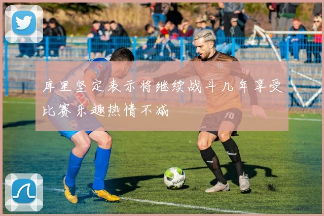 库里坚定表示将继续战斗几年享受比赛乐趣热情不减