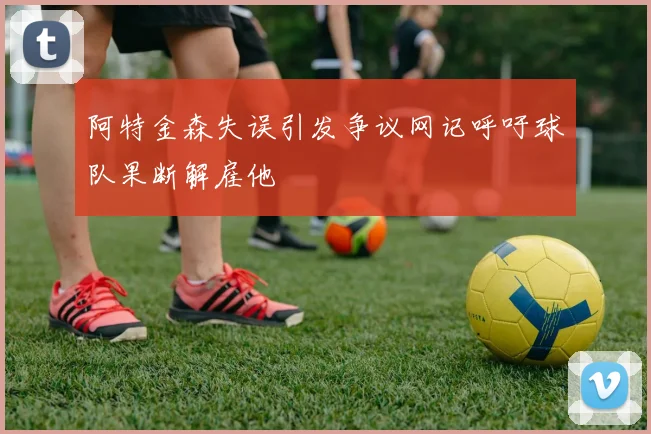 阿特金森失误引发争议网记呼吁球队果断解雇他