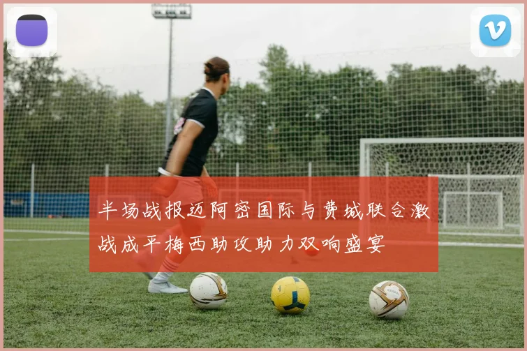 半场战报迈阿密国际与费城联合激战成平梅西助攻助力双响盛宴