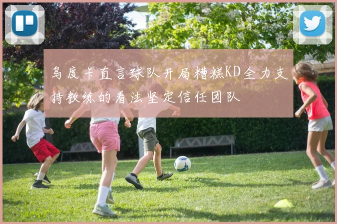 乌度卡直言球队开局糟糕KD全力支持教练的看法坚定信任团队