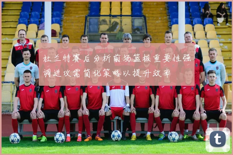 杜兰特赛后分析前场篮板重要性强调进攻需简化策略以提升效率