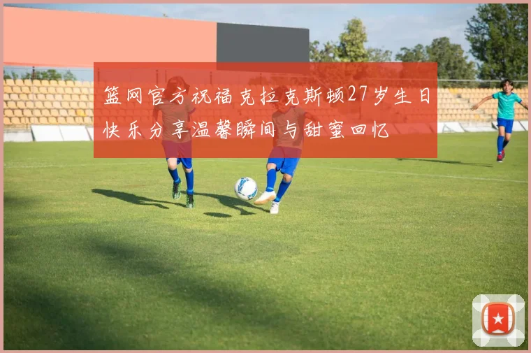 篮网官方祝福克拉克斯顿27岁生日快乐分享温馨瞬间与甜蜜回忆