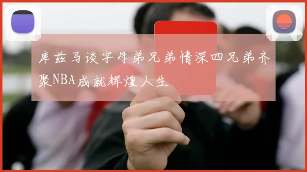 库兹马谈字母弟兄弟情深四兄弟齐聚NBA成就辉煌人生