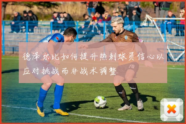 德泽尔比如何提升热刺球员信心以应对挑战而非战术调整