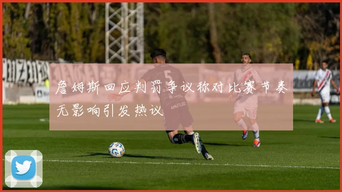詹姆斯回应判罚争议称对比赛节奏无影响引发热议