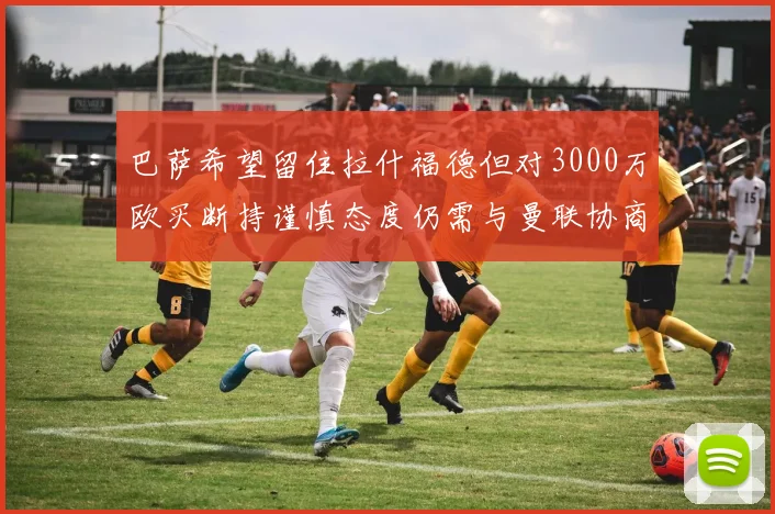 巴萨希望留住拉什福德但对3000万欧买断持谨慎态度仍需与曼联协商