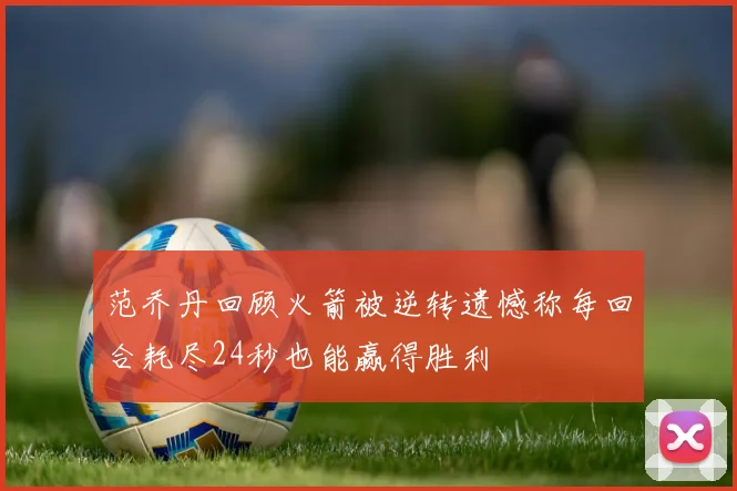 范乔丹回顾火箭被逆转遗憾称每回合耗尽24秒也能赢得胜利