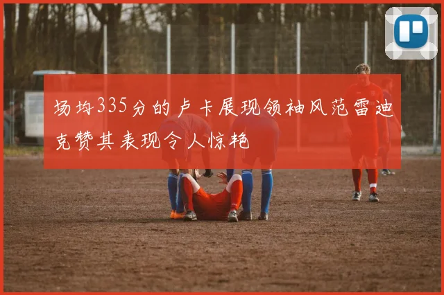 场均335分的卢卡展现领袖风范雷迪克赞其表现令人惊艳