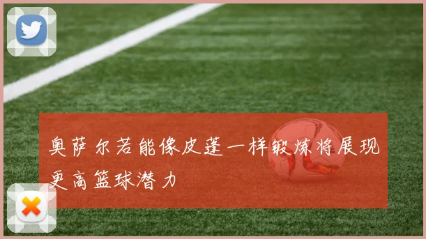 奥萨尔若能像皮蓬一样锻炼将展现更高篮球潜力