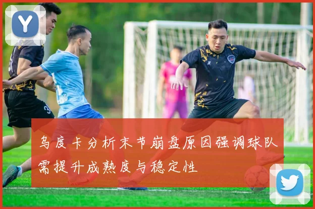 乌度卡分析末节崩盘原因强调球队需提升成熟度与稳定性