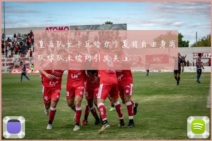 皇马队长卡瓦哈尔今夏将自由身离队球队未续约引发关注
