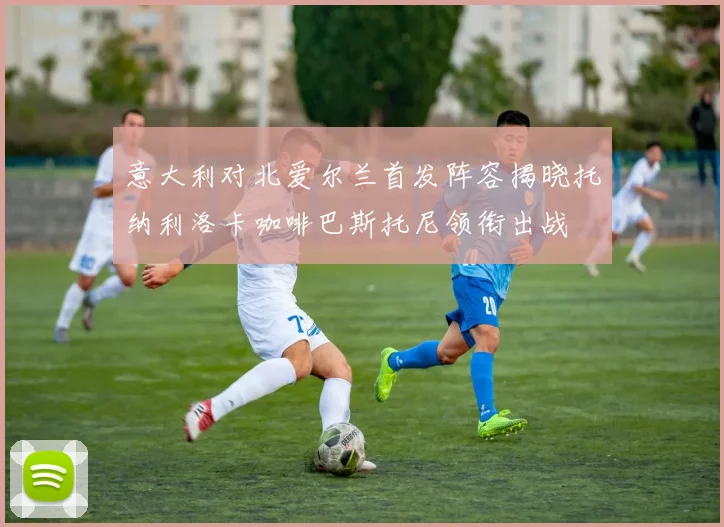 意大利对北爱尔兰首发阵容揭晓托纳利洛卡咖啡巴斯托尼领衔出战