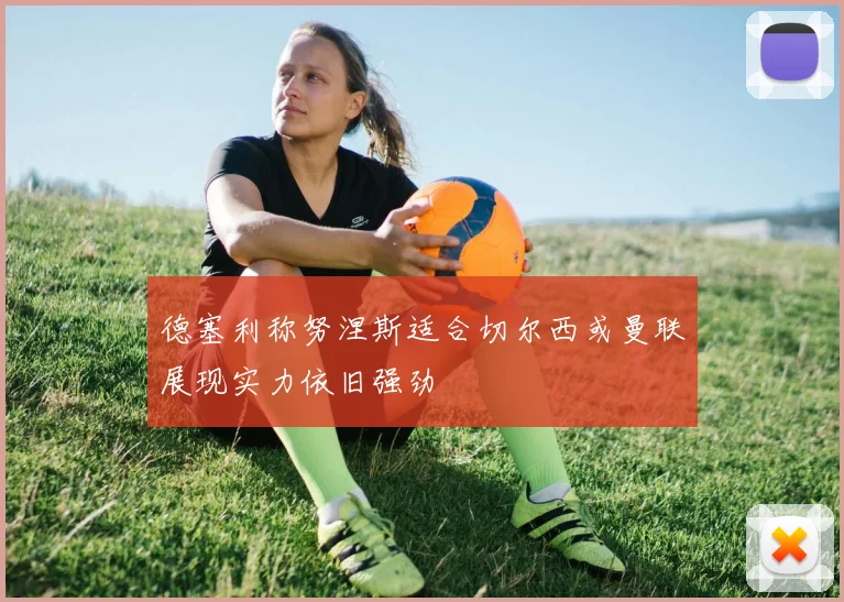 德塞利称努涅斯适合切尔西或曼联展现实力依旧强劲