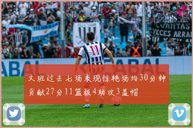 文班过去七场表现惊艳场均30分钟贡献27分11篮板4助攻3盖帽