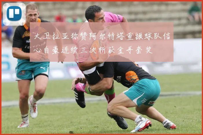 大卫拉亚称赞阿尔特塔重振球队信心自豪连续三次斩获金手套奖