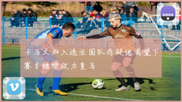 卡马文加入选法国队存疑他渴望下赛季继续效力皇马