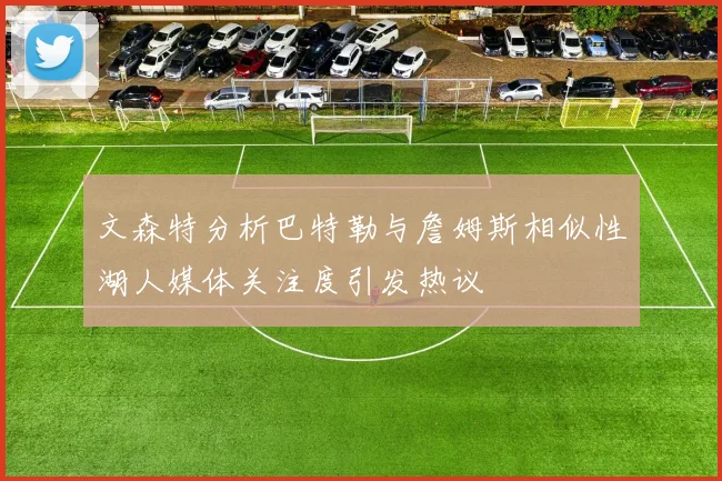 文森特分析巴特勒与詹姆斯相似性湖人媒体关注度引发热议