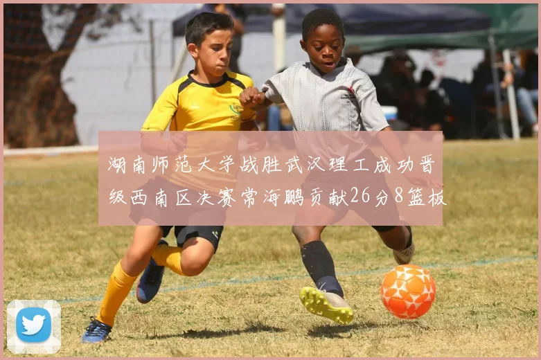 湖南师范大学战胜武汉理工成功晋级西南区决赛常海鹏贡献26分8篮板韩雨琛得21分