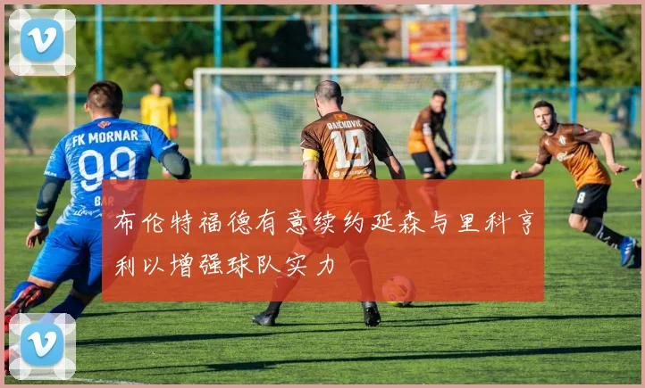 布伦特福德有意续约延森与里科亨利以增强球队实力