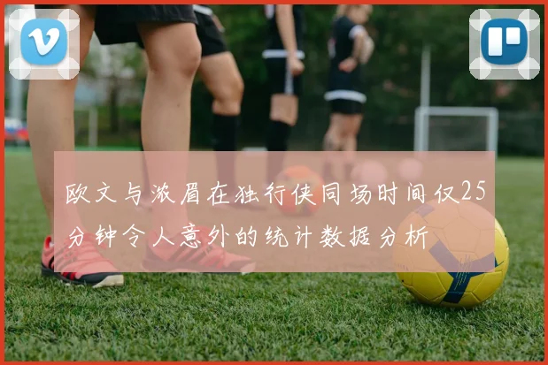 欧文与浓眉在独行侠同场时间仅25分钟令人意外的统计数据分析