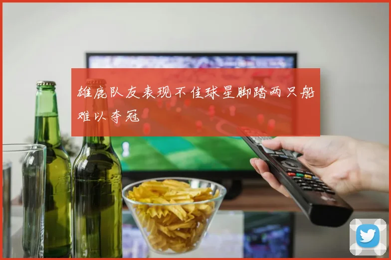 雄鹿队友表现不佳球星脚踏两只船难以夺冠