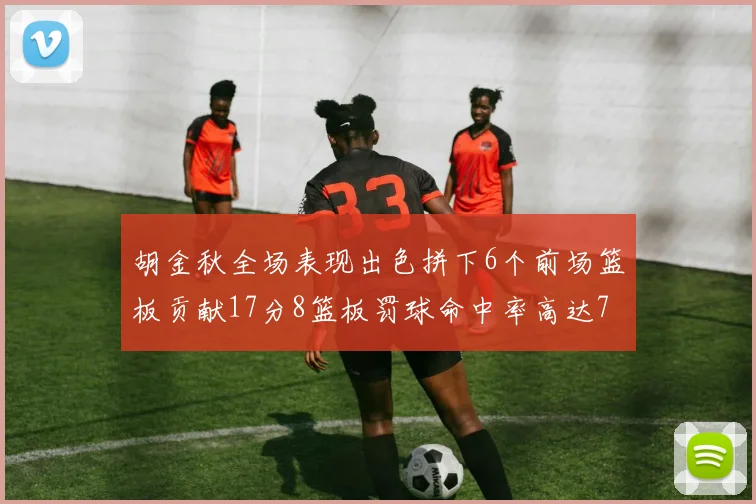 胡金秋全场表现出色拼下6个前场篮板贡献17分8篮板罚球命中率高达75