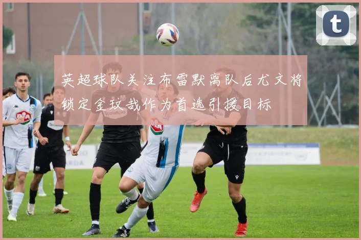 英超球队关注布雷默离队后尤文将锁定金玟哉作为首选引援目标
