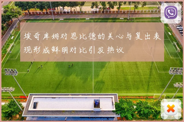 埃奇库姆对恩比德的关心与复出表现形成鲜明对比引发热议