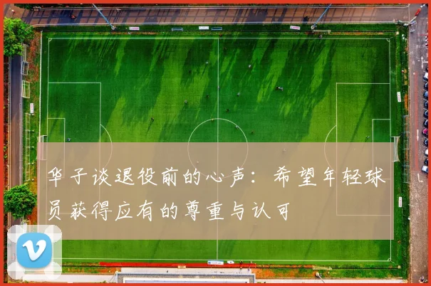 华子谈退役前的心声：希望年轻球员获得应有的尊重与认可
