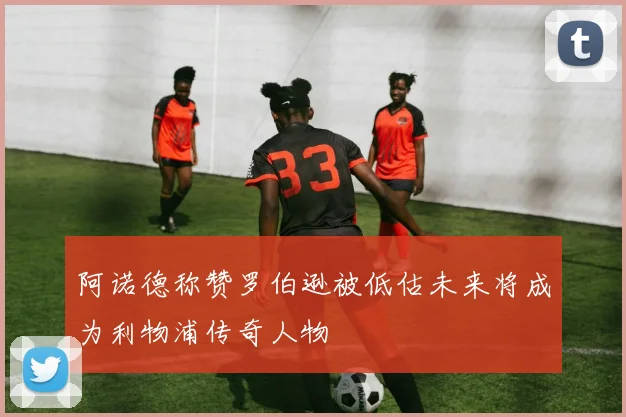 阿诺德称赞罗伯逊被低估未来将成为利物浦传奇人物