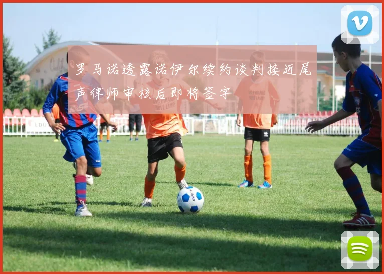 罗马诺透露诺伊尔续约谈判接近尾声律师审核后即将签字