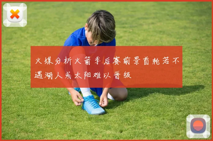 火媒分析火箭季后赛前景首轮若不遇湖人或太阳难以晋级