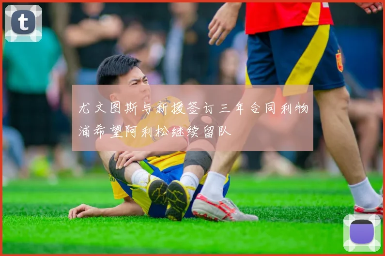 尤文图斯与新援签订三年合同利物浦希望阿利松继续留队